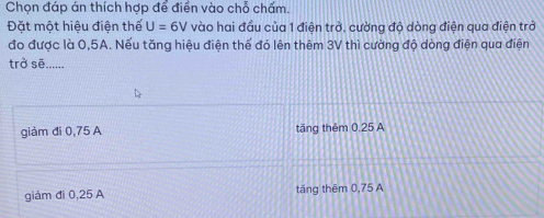 Chọn đáp án thích hợp để điển vào chỗ chấm.
Đặt một hiệu điện thế U=6V vào hai đầu của 1 điện trở, cường độ dòng điện qua điện trở
đo được là 0,5A. Nếu tăng hiệu điện thế đó lên thêm 3V thì cường độ dòng điện qua điện
trở sẽ_
giàm đi 0,75 A tăng thêm 0,25 A
giám đi 0,25 A tăng thêm 0,75 A