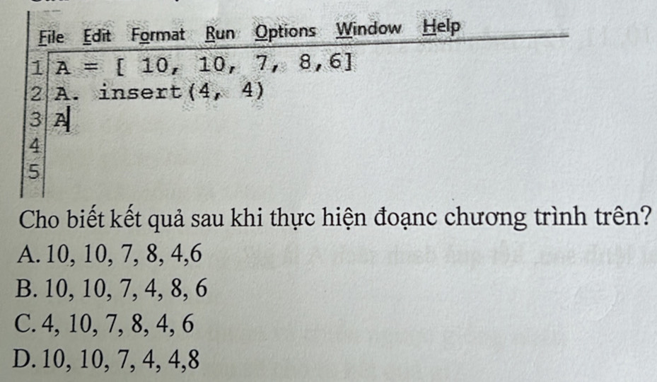 File Edit Format Run Options Window Help
1 A=[10,10,7,8,6]
2 A. insert (4,4)
3 A
4
5
Cho biết kết quả sau khi thực hiện đoạnc chương trình trên?
A. 10, 10, 7, 8, 4, 6
B. 10, 10, 7, 4, 8, 6
C. 4, 10, 7, 8, 4, 6
D. 10, 10, 7, 4, 4, 8