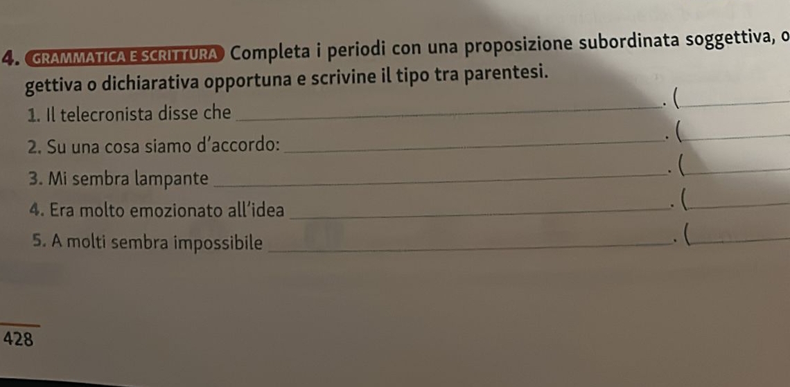 GRAMMATICAE SCRITTURA Completa i periodi con una proposizione subordinata soggettiva, o 
gettiva o dichiarativa opportuna e scrivine il tipo tra parentesi. 
. (_ 
1. Il telecronista disse che 
_ 
2. Su una cosa siamo d’accordo:_ 
. (_ 
3. Mi sembra lampante _. (_ 
4. Era molto emozionato all’idea_ 
. (_ 
5. A molti sembra impossibile_ 
. (_ 
428