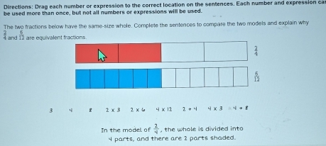 Directions: Drag each number or expression to the correct location on the sentences. Each number and expression ca
be used more than once, but not all numbers or expressions will be used.
The two fractions below have the same-size whole. Complete the sentences to compare the two models and explain why
 2/4  and  6/12  are equivalent fractions
 2/4 
3 ε 2* 3 2* 4 4* 12 1+4 4* 3=4+8
In the model of  2/4  , the whole is divided into
4 parts, and there are 2 parts shaded.