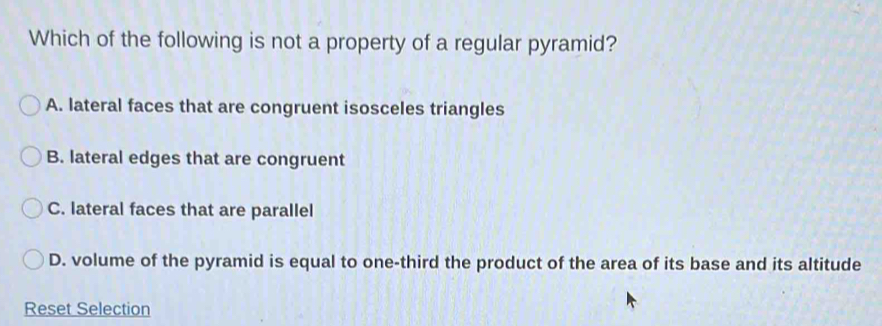 Which of the following is not a property of a regular pyramid?
A. lateral faces that are congruent isosceles triangles
B. lateral edges that are congruent
C. lateral faces that are parallel
D. volume of the pyramid is equal to one-third the product of the area of its base and its altitude
Reset Selection