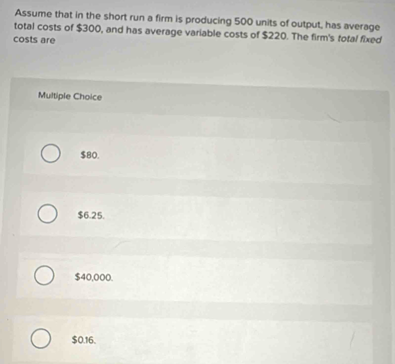 Assume that in the short run a firm is producing 500 units of output, has average
total costs of $300, and has average variable costs of $220. The firm's total fixed
costs are
Multiple Choice
$80.
$6.25.
$40,000.
$0.16.