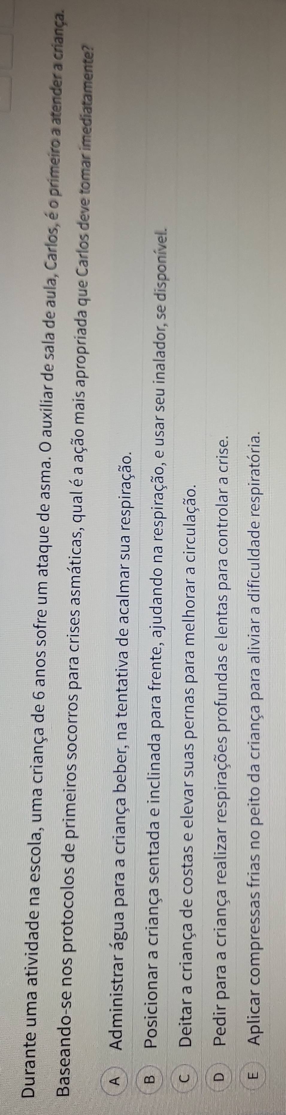 Durante uma atividade na escola, uma criança de 6 anos sofre um ataque de asma. O auxiliar de sala de aula, Carlos, é o primeiro a atender a criança.
Baseando-se nos protocolos de primeiros socorros para crises asmáticas, qual é a ação mais apropriada que Carlos deve tomar imediatamente?
A Administrar água para a criança beber, na tentativa de acalmar sua respiração.
B Posicionar a criança sentada e inclinada para frente, ajudando na respiração, e usar seu inalador, se disponível.
C Deitar a criança de costas e elevar suas pernas para melhorar a circulação.
D Pedir para a criança realizar respirações profundas e lentas para controlar a crise.
E Aplicar compressas frias no peito da criança para aliviar a dificuldade respiratória.
