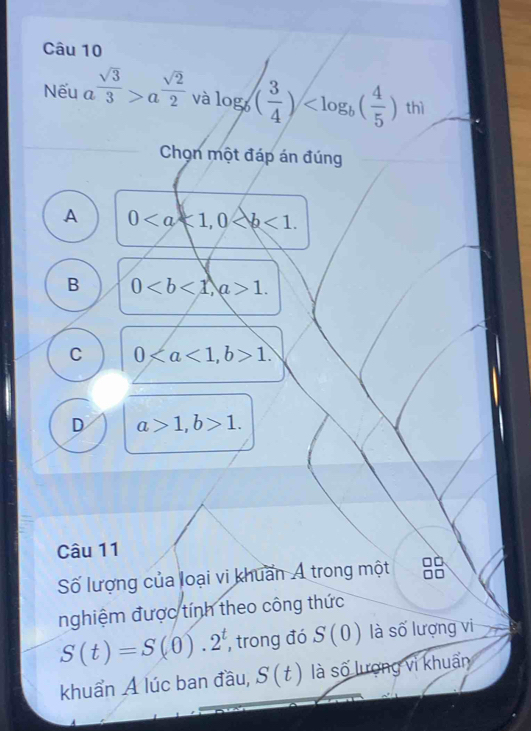 Nếu a  sqrt(3)/3 >a^(frac sqrt(2))2 và log _b( 3/4 ) thì
Chọn một đáp án đúng
A 0, 0.
B 0, a>1.
C 0, b>1.
D a>1, b>1. 
Câu 11
Số lượng của loại vi khuẩn Á trong một 88
nghiệm được tính theo công thức
S(t)=S(0).2^t , trong đó S(0) là số lượng vi
khuẩn Á lúc ban đầu, S(t) là số lượng vì khuẩn