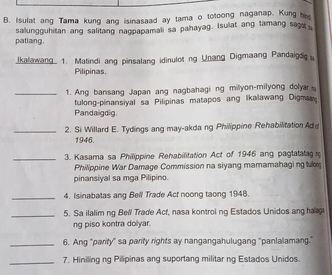 Isulat ang Tama kung ang isinasaad ay tama o totoong naganap. Kung hind 
salungguhitan ang salitang nagpapamali sa pahayag. Isulat ang tamang sagot 
patlang. 
Ikalawang 1. Matindi ang pinsalang idinulot ng Unang Digmaang Pandaigdig 
Pilipinas. 
_1. Ang bansang Japan ang nagbahagi ng milyon-milyong dolyar a 
tulong-pinansiyal sa Pilipinas matapos ang Ikalawang Digmaang 
Pandaigdig. 
_2. Si Willard E. Tydings ang may-akda ng Philippine Rehabilitation Act of 
1946. 
_3. Kasama sa Philippine Rehabilitation Act of 1946 ang pagtatatag ng 
Philippine War Damage Commission na siyang mamamahagi ng tulong 
pinansiyal sa mga Pilipino. 
_4. Isinabatas ang Bell Trade Act noong taong 1948. 
_5. Sa ilalim ng Bell Trade Act, nasa kontrol ng Estados Unidos ang halaga 
ng piso kontra dolyar. 
_6. Ang “parity” sa parity rights ay nangangahulugang “panlalamang.” 
_7. Hiniling ng Pilipinas ang suportang militar ng Estados Unidos.