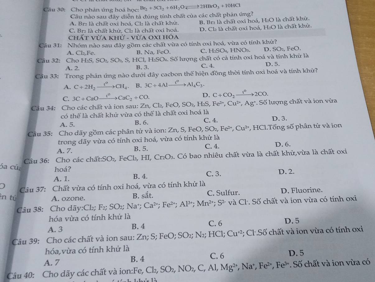 Cho phản ứng hoá học: Br_2+5Cl_2+6H_2Oleftharpoons 2HBrO_3+10HCl
Câu nào sau đây diễn tả đúng tính chất của các chất phản ứng?
A. Br₂ là chất oxi hoá, Cl₂ là chất khử. B. Br₂ là chất oxi hoá, H₂O là chất khử.
C. Br₂ là chất khử, Cl là chất oxi hoá. D. Cl₂ là chất oxi hoá, H₂O là chất khử.
hất VUAKHU-VU ja oxi hóa
Câu 31: Nhóm nào sau đây gồm các chất vừa có tính oxi hoá, vừa có tính khử?
A. Cl_2, F_6 2. B. Na, FeO. C. H_2SO_4 , HNO3. D. SO_2, FeO.
Câu 32: Cho I H_2S,SO_2,SO_3,S,HCl,H_2SO_4. l. Số lượng chất có cả tính oxi hoá và tính khử là
A. 2. B. 3. C. 4. D.5.
Câu 33: Trong phản ứng nào dưới đây cacbon thể hiện đồng thời tính oxi hoá và tính khử?
A. C+2H_2xrightarrow t^0CH_4. B. 3C+4Alxrightarrow t^0Al_4C_3.
C. 3C+CaOxrightarrow t^0CaC_2+CO.
D. C+CO_2xrightarrow 1°2CO.
Câu 34: Cho các chất và ion sau: 2 Zn,Cl_2,FeO,SO_2,H_2S,Fe^(2+),Cu^(2+),Ag^+ * Số lượng chất và ion vừa
có thể là chất khử vừa có thể là chất oxi hoá là
C. 4.
A. 5. B. 6. D. 3.
Cầu 35: Cho dãy gồm các phân tử và ion: Zn,S,FeO,SO_2,Fe^(2+),Cu^(2+) , HCl.Tổng số phân tử và ion
trong dãy vừa có tính oxi hoá, vừa có tính khử là
A. 7. B. 5.
C. 4. D. 6.
Câu 36: Cho các chất: SO_2 , FeCl₃, HI, Cr_2O_3. Có bao nhiêu chất vừa là chất khử,vừa là chất oxi
óa của
hoá? D. 2.
A. 1. B. 4.
C. 3.
Câu 37: Chất vừa có tính oxi hoá, vừa có tính khử là
ên tú A. ozone. C. Sulfur. D. Fluorine.
B. c=_ 
Câu 38: Cho dãy:Cl₂; F_2;SO_2;Na^+ Ca^(2+);Fe^(2+);Al^(3+);Mn^(2+);S^(2-) và Cl. Số chất và ion vừa có tính oxi
hóa vừa có tính khử là
A. 3 B. 4 C. 6
D. 5
Câu 39: Cho các chất và ion sau: Zn; S; FeO; SO₂; N₂; HCl; Cu^(+2); Cl.Số chất và ion vừa có tính oxi
hóa,vừa có tính khử là
B. 4 C. 6
A. 7 D. 5
Câu 40: Cho dãy các chất và ion:Fe, Cl_2,SO_2,NO_2,C,Al,Mg^(2+) , Na, Fe^(2+),Fe^(3+) * Số chất và ion vừa có
Lhủ là