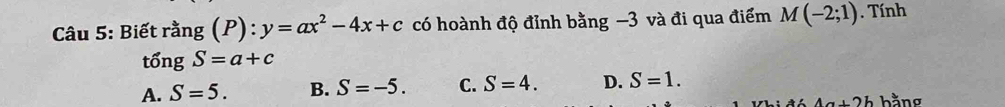 Biết rằng (P): y=ax^2-4x+c có hoành độ đỉnh bằng −3 và đi qua điểm M(-2;1). Tính
tổng S=a+c
A. S=5. B. S=-5. C. S=4. D. S=1.
4a+2b hằng