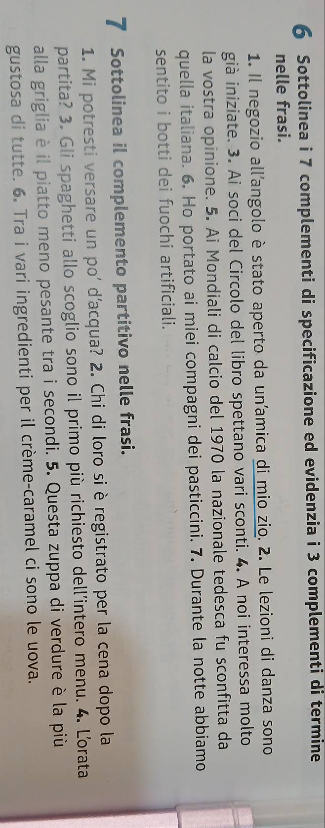 Sottolinea i 7 complementi di specificazione ed evidenzia i 3 complementi di termine 
nelle frasi. 
1. Il negozio allangolo è stato aperto da un’amica di mio zio. 2. Le lezioni di danza sono 
già iniziate. 3. Ai soci del Circolo del libro spettano vari sconti. 4. A noi interessa molto 
la vostra opinione. 5. Ai Mondiali di calcio del 1970 la nazionale tedesca fu sconfitta da 
quella italiana. 6. Ho portato ai miei compagni dei pasticcini. 7. Durante la notte abbiamo 
sentito i botti dei fuochi artificiali. 
7 Sottolinea il complemento partitivo nelle frasi. 
1. Mi potresti versare un po' d'acqua? 2. Chi di loro si è registrato per la cena dopo la 
partita? 3. Gli spaghetti allo scoglio sono il primo più richiesto dell’intero menu. 4. Lorata 
alla griglia è il piatto meno pesante tra i secondi. 5. Questa zuppa di verdure è la più 
gustosa di tutte. 6. Tra i vari ingredienti per il crème-caramel ci sono le uova.