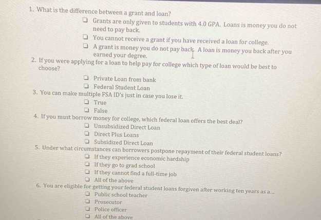 What is the difference between a grant and loan?
Grants are only given to students with 4.0 GPA. Loans is money you do not
need to pay back.
You cannot receive a grant if you have received a loan for college.
A grant is money you do not pay back. A loan is money you back after you
earned your degree.
2. If you were applying for a loan to help pay for college which type of loan would be best to
choose?
Private Loan from bank
Federal Student Loan
3. You can make multiple FSA ID's just in case you lose it.
True
False
4. If you must borrow money for college, which federal loan offers the best deal?
Unsubsidized Direct Loan
Direct Plus Loans
Subsidized Direct Loan
5. Under what circumstances can borrowers postpone repayment of their federal student loans?
If they experience economic hardship
If they go to grad school
If they cannot find a full-time job
All of the above
6. You are eligible for getting your federal student loans forgiven after working ten years as a...
Public school teacher
Prosecutor
Police officer
All of the above