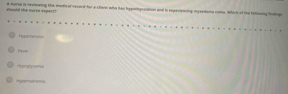 A nurse is reviewing the medical record for a client who has hypothyroidism and is experiencing myxedema coma. Which of the following findings
should the nurse expect?
Hypertension
Fever
Hypoglycemia
Hypernatremia