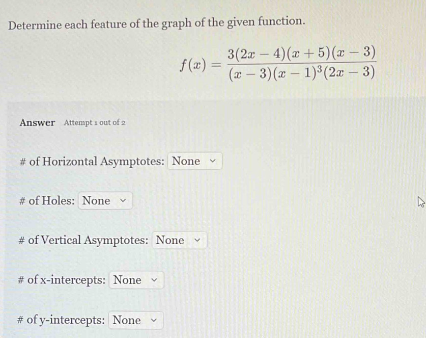 Determine each feature of the graph of the given function.
f(x)=frac 3(2x-4)(x+5)(x-3)(x-3)(x-1)^3(2x-3)
Answer Attempt 1 out of 2 
# of Horizontal Asymptotes: None 
# of Holes: None 
# of Vertical Asymptotes: None 
# of x-intercepts: None 
# of y-intercepts: None