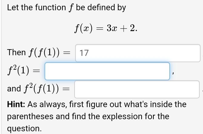 Let the function f be defined by
f(x)=3x+2. 
Then f(f(1))=17
x_ □ /□  
f^2(1)=□ , 
and f^2(f(1))=□ □  
Hint: As always, first figure out what's inside the 
parentheses and find the explession for the 
question.