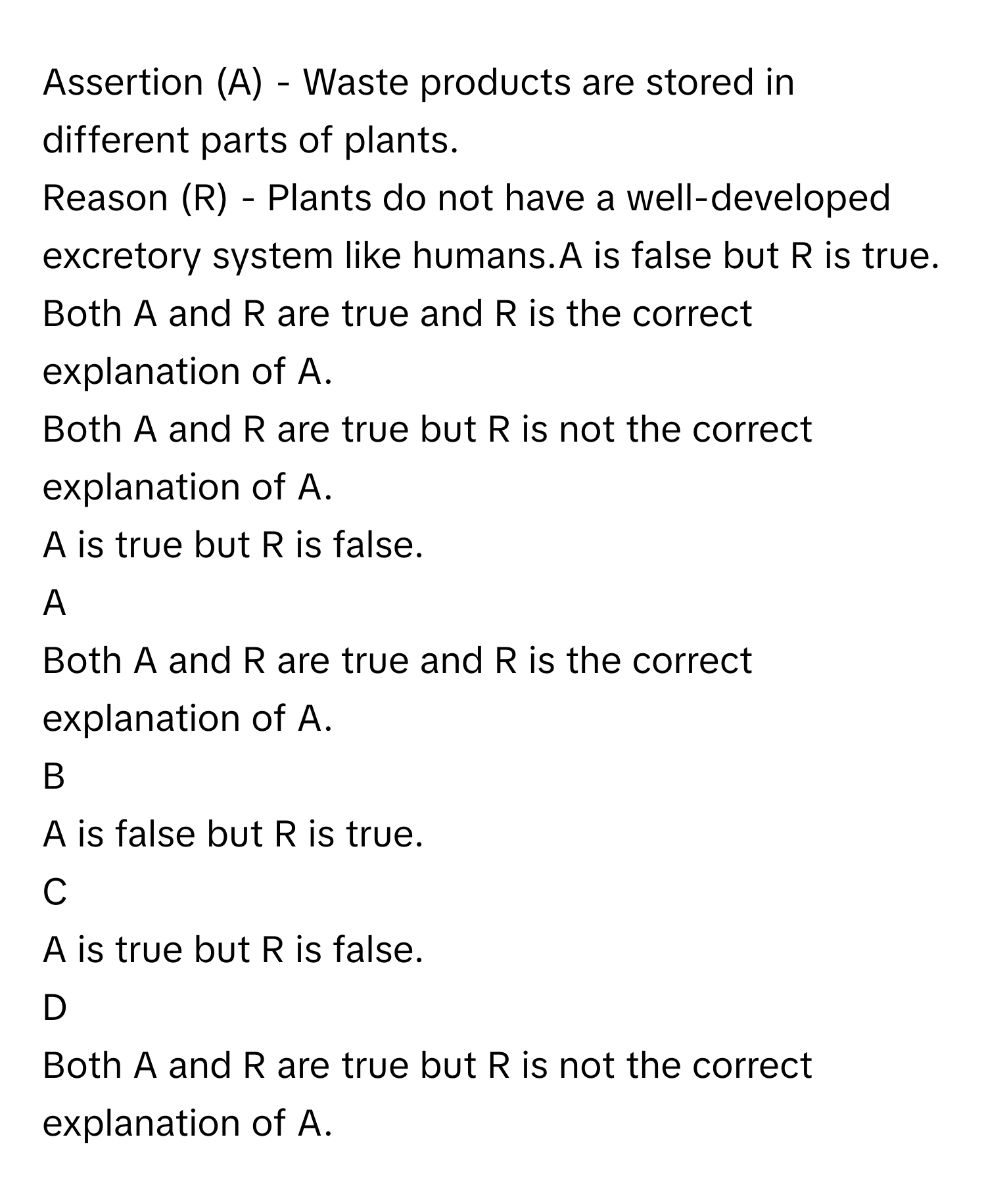 Assertion (A) - Waste products are stored in different parts of plants.
Reason (R) - Plants do not have a well-developed excretory system like humans.A is false but R is true.
Both A and R are true and R is the correct explanation of A.
Both A and R are true but R is not the correct explanation of A.
A is true but R is false.

A  
Both A and R are true and R is the correct explanation of A. 


B  
A is false but R is true. 


C  
A is true but R is false. 


D  
Both A and R are true but R is not the correct explanation of A.