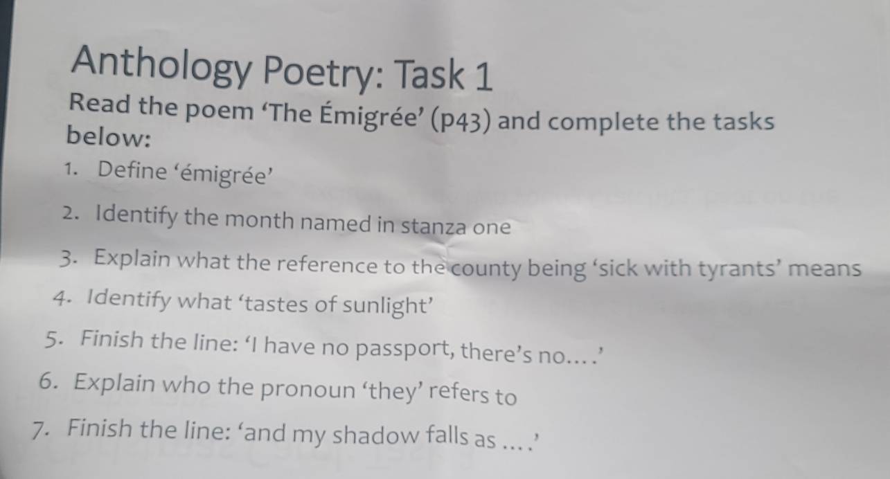 Anthology Poetry: Task 1 
Read the poem ‘The Émigrée’ (p43) and complete the tasks 
below: 
1. Define (émigrée' 
2. Identify the month named in stanza one 
3. Explain what the reference to the county being ‘sick with tyrants’ means 
4. Identify what ‘tastes of sunlight’ 
5. Finish the line: ‘I have no passport, there’s no... .’ 
6. Explain who the pronoun ‘they’ refers to 
7. Finish the line: ‘and my shadow falls as ... .’