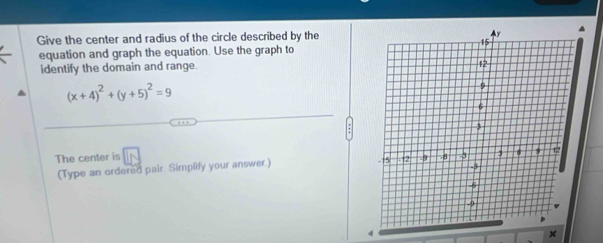 Give the center and radius of the circle described by the 
equation and graph the equation. Use the graph to 
identify the domain and range.
(x+4)^2+(y+5)^2=9
The center is overline IN
(Type an ordered pair. Simplify your answer.)
4