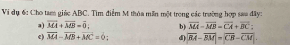 Ví dụ 6: Cho tam giác ABC. Tìm điểm M thỏa mãn một trong các trường hợp sau đây:
a) vector MA+vector MB=vector 0; vector MA-vector MB=vector CA+vector BC; 
b)
c) vector MA-vector MB+vector MC=vector 0; d) |overline BA-overline BM|=|overline CB-overline CM|.