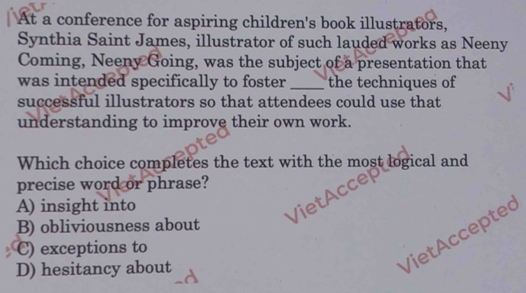 At a conference for aspiring children's book illustrators,
Synthia Saint James, illustrator of such lauded works as Neeny
Coming, Neeny Going, was the subject of a presentation that
was intended specifically to foster _the techniques of
successful illustrators so that attendees could use that
understanding to improve their own work.
Which choice completes the text with the most logical and
precise word or phrase?
A) insight into
B) obliviousness about
C) exceptions to
D) hesitancy about
Viet Accepte