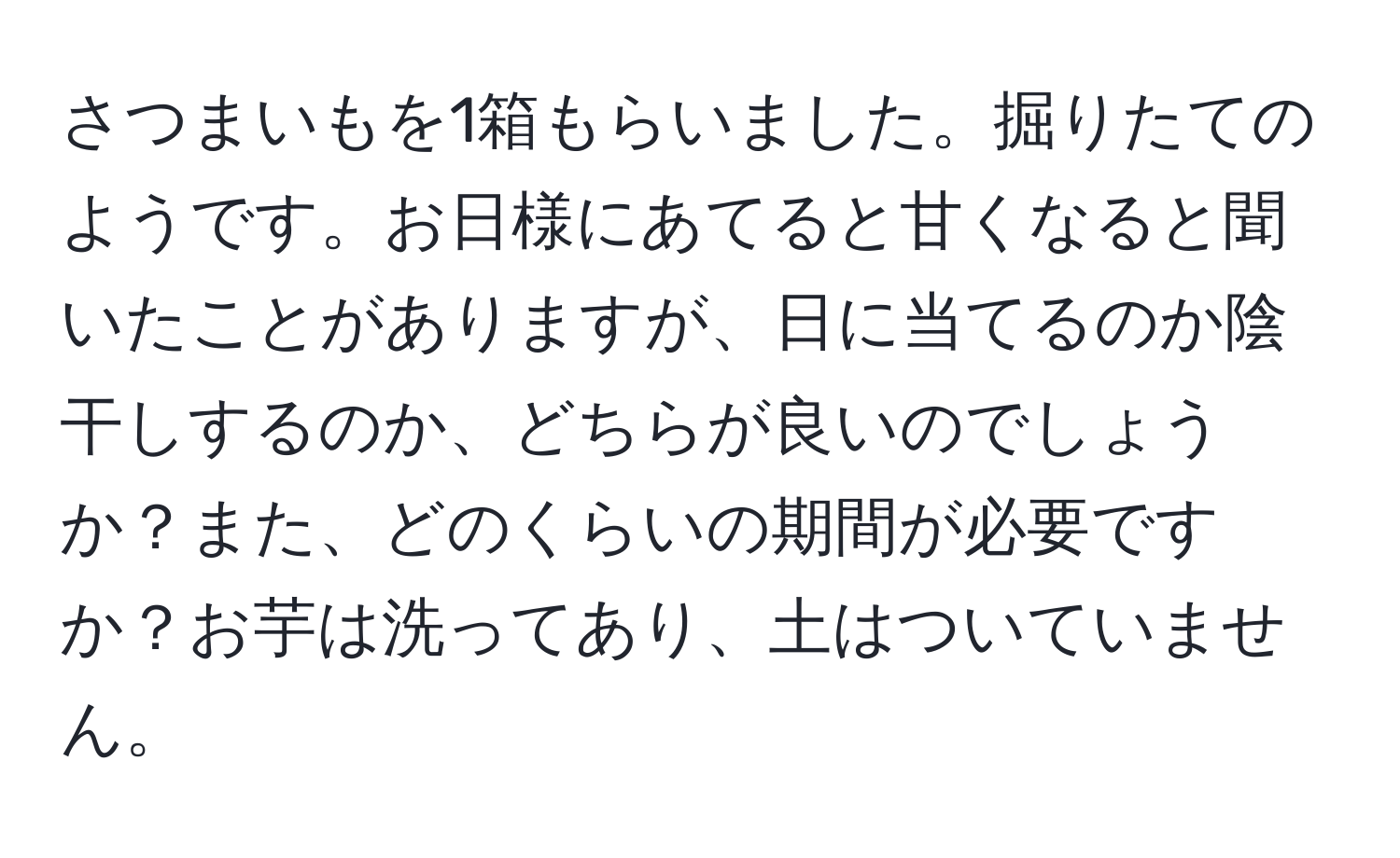 さつまいもを1箱もらいました。掘りたてのようです。お日様にあてると甘くなると聞いたことがありますが、日に当てるのか陰干しするのか、どちらが良いのでしょうか？また、どのくらいの期間が必要ですか？お芋は洗ってあり、土はついていません。