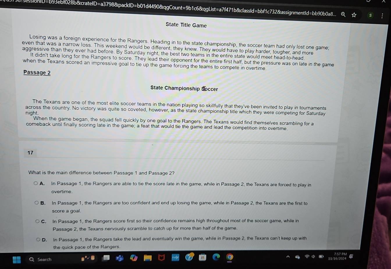 sionID=b93ebf028b&crateID=a3798&packID=b01d4490&qgCount=9b1c6&qgList=a7f471b&classId=bbf1c732&assignmentId=bb90b0a8...
State Title Game
Losing was a foreign experience for the Rangers. Heading in to the state championship, the soccer team had only lost one game;
even that was a narrow loss. This weekend would be different, they knew. They would have to play harder, tougher, and more
aggressive than they ever had before. By Saturday night, the best two teams in the entire state would meet head-to-head.
It didn't take long for the Rangers to score. They lead their opponent for the entire first half, but the pressure was on late in the game
when the Texans scored an impressive goal to tie up the game forcing the teams to compete in overtime.
Passage 2
State Championship Soccer
The Texans are one of the most elite soccer teams in the nation playing so skillfully that they've been invited to play in tournaments
across the country. No victory was quite so coveted, however, as the state championship title which they were competing for Saturday
night.
When the game began, the squad fell quickly by one goal to the Rangers. The Texans would find themselves scrambling for a
comeback until finally scoring late in the game; a feat that would tie the game and lead the competition into overtime.
17
What is the main difference between Passage 1 and Passage 2?
A. In Passage 1, the Rangers are able to tie the score late in the game, while in Passage 2, the Texans are forced to play in
overtime.
B. In Passage 1, the Rangers are too confident and end up losing the game, while in Passage 2, the Texans are the first to
score a goal.
C. In Passage 1, the Rangers score first so their confidence remains high throughout most of the soccer game, while in
Passage 2, the Texans nervously scramble to catch up for more than half of the game.
D. In Passage 1, the Rangers take the lead and eventually win the game, while in Passage 2, the Texans can't keep up with
the quick pace of the Rangers.
2:57 PM
Search
11/16/2024 a