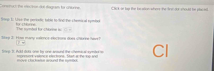 Construct the electron dot diagram for chlorine. Click or tap the location where the first dot should be placed. 
Step 1 : Use the periodic table to find the chemical symbol 
for chlorine. 
The symbol for chlorine is: 
Step 2: How many valence electrons does chlorine have? 
7 
Step 3: Add dots one by one around the chemical symbol to 
represent valence electrons. Start at the top and 
Cl 
move clockwise around the symbol.