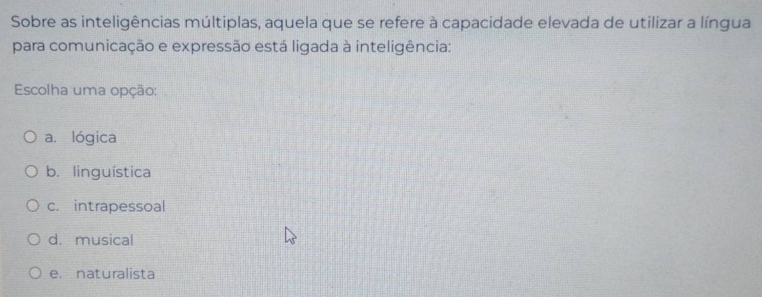 Sobre as inteligências múltiplas, aquela que se refere à capacidade elevada de utilizar a língua
para comunicação e expressão está ligada à inteligência:
Escolha uma opção:
a. lógica
b. linguística
c. intrapessoal
d. musical
e. naturalista