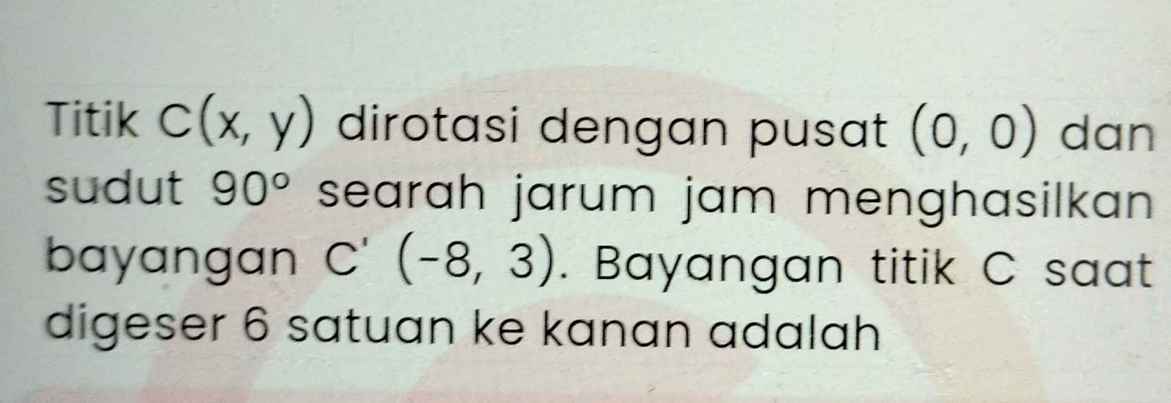 Titik C(x,y) dirotasi dengan pusat (0,0) dan 
sudut 90° searah jarum jam menghasilkan 
bayangan C'(-8,3). Bayangan titik C saat 
digeser 6 satuan ke kanan adalah