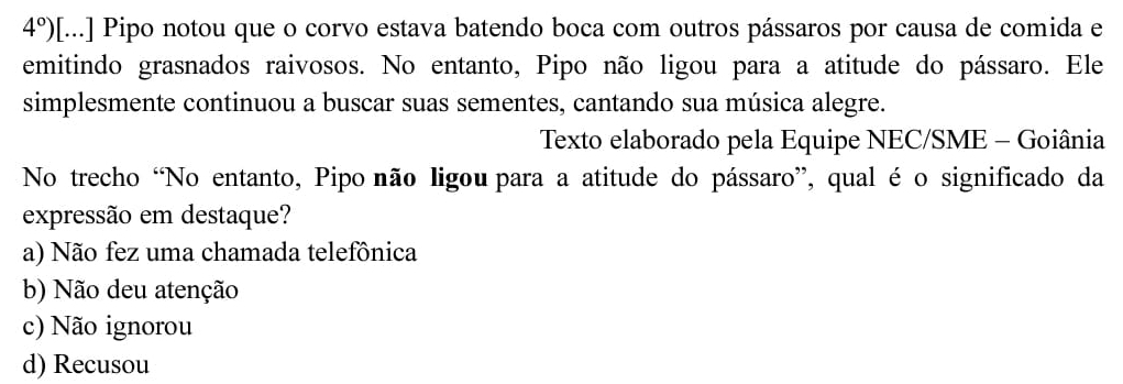 4°) [...] Pipo notou que o corvo estava batendo boca com outros pássaros por causa de comida e
emitindo grasnados raivosos. No entanto, Pipo não ligou para a atitude do pássaro. Ele
simplesmente continuou a buscar suas sementes, cantando sua música alegre.
Texto elaborado pela Equipe NEC/SME - Goiânia
No trecho “No entanto, Pipo não ligou para a atitude do pássaro”, qual é o significado da
expressão em destaque?
a) Não fez uma chamada telefônica
b) Não deu atenção
c) Não ignorou
d) Recusou