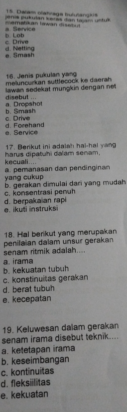 Dalam olahraga bulutangkis
jenis pukulan keras dan tajam untuk 
mematikan lawan disebut
a. Service
b. Lob
c. Drive
d. Netting
e. Smash
16. Jenis pukulan yang
meluncurkan suttlecock ke daerah
lawan sedekat mungkin dengan net
disebut ...
a. Dropshot
b. Smash
c. Drive
d. Forehand
e. Service
17. Berikut ini adalah hal-hal yang
harus dipatuhi dalam senam,
kecuali....
a. pemanasan dan pendinginan
yang cukup
b. gerakan dimulai dari yang mudah
c. konsentrasi penuh
d. berpakaian rapi
e. ikuti instruksi
18. Hal berikut yang merupakan
penilaian dalam unsur gerakan
senam ritmik adalah....
a. irama
b. kekuatan tubuh
c. konstinuitas gerakan
d. berat tubuh
e. kecepatan
19. Keluwesan dalam gerakan
senam irama disebut teknik....
a. ketetapan irama
b. keseimbangan
c. kontinuitas
d. fleksiilitas
e. kekuatan