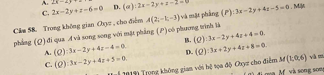 A. 2x-2y+z
C. 2x-2y+z-6=0 D. (α) ):2x-2y+z-2=0
Câu 58. Trong không gian Oxyz , cho điểm A(2;-1;-3) và mặt phẳng (P): 3x-2y+4z-5=0. Mặt
phẳng (Q) đi qua Avà song song với mặt phẳng (P)có phương trình là
B. (Q):3x-2y+4z+4=0.
A. (Q):3x-2y+4z-4=0. (Q):3x+2y+4z+8=0. 
D.
C. (Q):3x-2y+4z+5=0. 
** 2019) Trong không gian với hệ tọa độ Oxyz cho điểm M(1;0;6) và m
đi qua M và song song