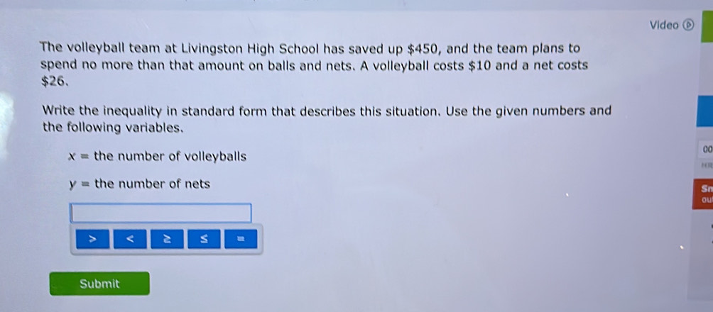 Video ⑥ 
The volleyball team at Livingston High School has saved up $450, and the team plans to 
spend no more than that amount on balls and nets. A volleyball costs $10 and a net costs
$26. 
Write the inequality in standard form that describes this situation. Use the given numbers and 
the following variables.
x= the number of volleyballs 
00 
HR
y= the number of nets 
Sn 
ou 
> < s 
Submit