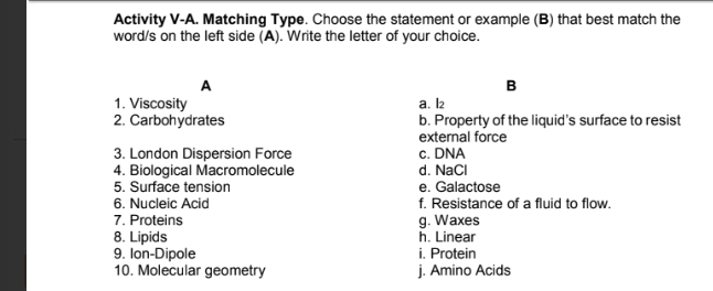 Activity V-A. Matching Type. Choose the statement or example (B) that best match the
word/s on the left side (A). Write the letter of your choice.
A
B
1. Viscosity a. l2
2. Carbohydrates b. Property of the liquid’s surface to resist
external force
3. London Dispersion Force c. DNA
4. Biological Macromolecule d. NaCl
5. Surface tension e. Galactose
6. Nucleic Acid f. Resistance of a fluid to flow.
7. Proteins g. Waxes
8. Lipids h. Linear
9. Ion-Dipole i. Protein
10. Molecular geometry j. Amino Acids