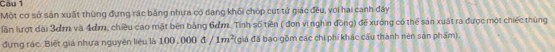 Cau 1 
Một cơ sở sản xuất thùng đựng rác băng nhưa có dang khối chóp cụt tử giác đều, với hai canh đây 
lần lượt dài 3dm và 4dm, chiêu cao mặt bên bằng 6ơm. Tinh số tiền ( đơn vì nghin đồng) để xướng có thể sản xuất ra được một chiếc thủng 
ựng rác. Biệt giá nhưa nguyên liệu là 100,000△ /1m^2 (giá đã bao gồm các chi phí khác cầu thành nên sản phẩm).