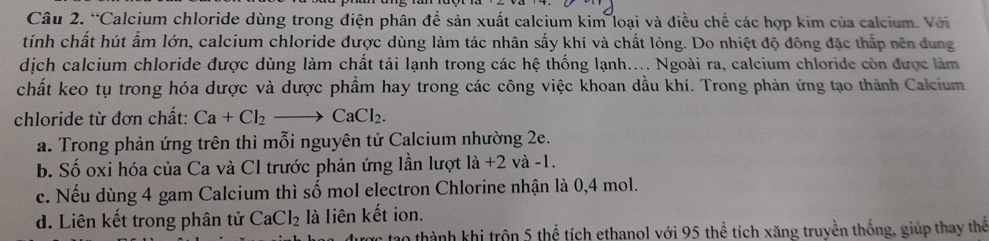 “Calcium chloride dùng trong điện phân để sản xuất calcium kim loại và điều chế các hợp kim của calcium. Với
tính chất hút ẩm lớn, calcium chloride được dùng làm tác nhân sấy khí và chất lỏng. Do nhiệt độ đông đặc thấp nên dung
dịch calcium chloride được dùng làm chất tải lạnh trong các hệ thống lạnh.... Ngoài ra, calcium chloride còn được làm
chất keo tụ trong hóa dược và dược phẩm hay trong các công việc khoan dầu khí. Trong phản ứng tạo thành Calcium
chloride từ đơn chất: Ca+Cl_2to CaCl_2.
a. Trong phản ứng trên thì mỗi nguyên tử Calcium nhường 2e.
b. Số oxi hóa của Ca và Cl trước phản ứng lần lượt la+2 và -1.
c. Nếu dùng 4 gam Calcium thì số mol electron Chlorine nhận là 0,4 mol.
d. Liên kết trong phân tử CaCl_2 là liên kết ion.
thành khi trôn 5 thể tích ethanol với 95 thể tích xăng truyền thống, giúp thay thể