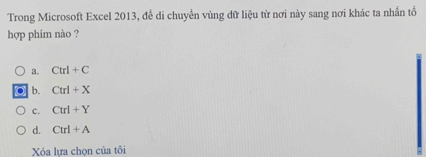 Trong Microsoft Excel 2013, để di chuyền vùng dữ liệu từ nơi này sang nơi khác ta nhần tổ
hợp phím nào ?
a. Ctrl+C
b. Ctrl+X
c. Ctrl+Y
d. Ctrl+A
Xóa lựa chọn của tôi