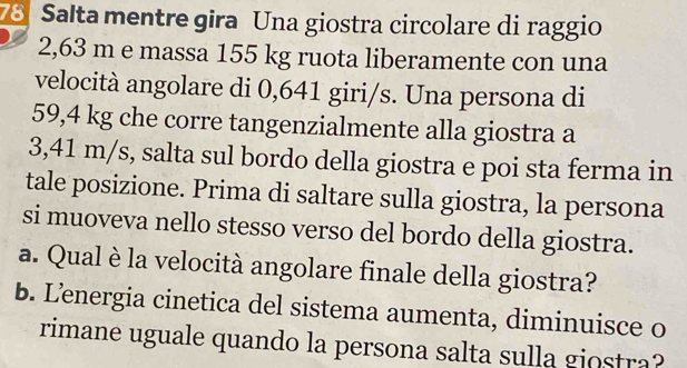 Salta mentre gira Una giostra circolare di raggio
2,63 m e massa 155 kg ruota liberamente con una 
velocità angolare di 0,641 giri/s. Una persona di
59,4 kg che corre tangenzialmente alla giostra a
3,41 m/s, salta sul bordo della giostra e poi sta ferma in 
tale posizione. Prima di saltare sulla giostra, la persona 
si muoveva nello stesso verso del bordo della giostra. 
a. Qual è la velocità angolare finale della giostra? 
b. Lenergia cinetica del sistema aumenta, diminuisce o 
rimane uguale quando la persona salta sulla giostra?