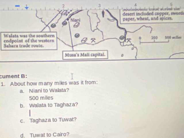 desert included copper, sword
s
cument B:
1. About how many miles was it from:
a. Niani to Walata?
500 miles
b. Walata to Taghaza?
c. Taghaza to Tuwat?
d. Tuwat to Cairo?