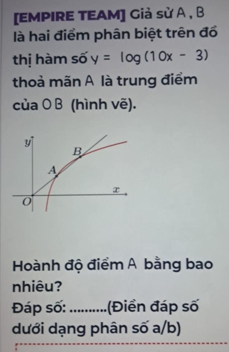 [EMPIRE TEAM] Giả sử A , B
là hai điểm phân biệt trên đổ 
thị hàm số y=log (10x-3)
thoả mãn A là trung điểm 
của O B (hình vẽ). 
Hoành độ điểm A bằng bao 
nhiêu? 
Đáp số:_ Điền đáp số 
dưới dạng phân số a/b)