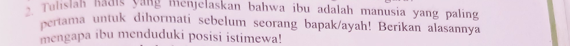 Tulislah nadıs yang menjelaskan bahwa ibu adalah manusia yang paling 
pertama untuk dihormati sebelum seorang bapak/ayah! Berikan alasannya 
mengapa ibu menduduki posisi istimewa!