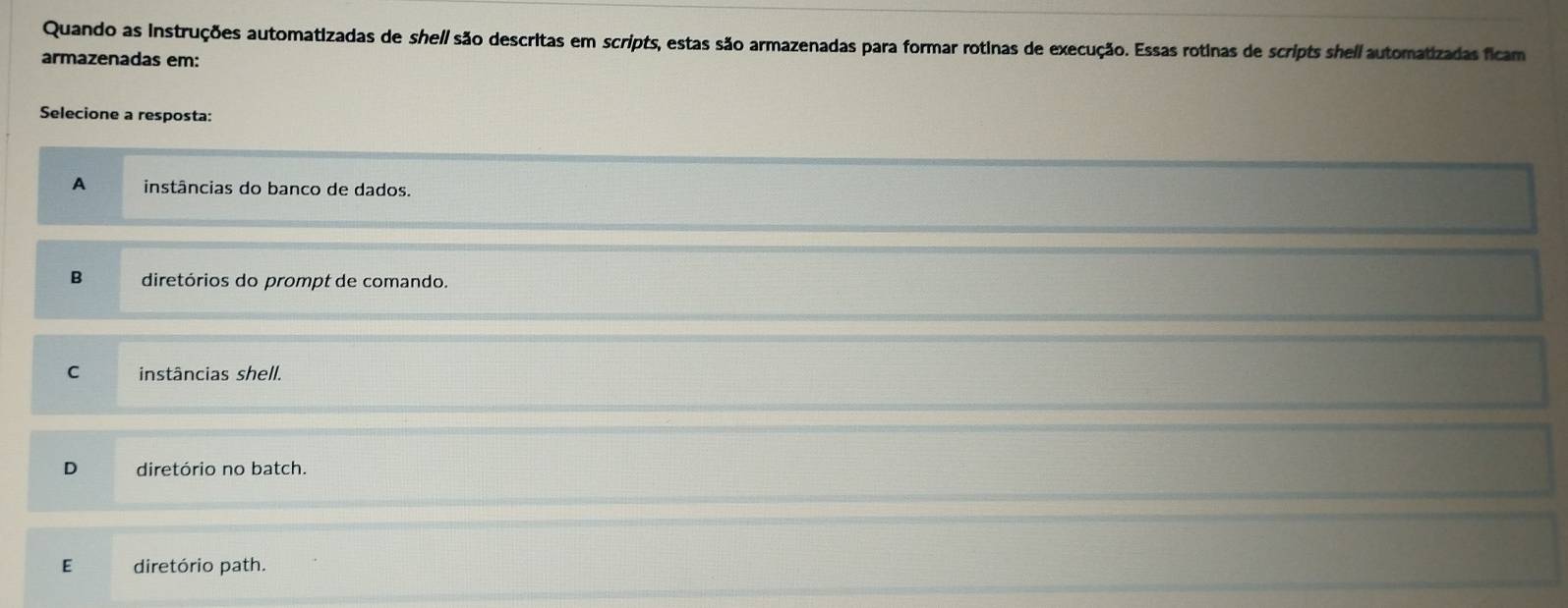 Quando as instruções automatizadas de shell são descritas em scripts, estas são armazenadas para formar rotinas de execução. Essas rotinas de scripts shell automatizadas ficam
armazenadas em:
Selecione a resposta:
A instâncias do banco de dados.
B diretórios do prompt de comando.
C instâncias shell.
D diretório no batch.
E diretório path.