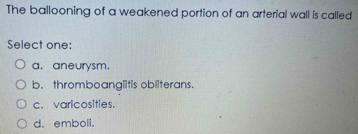 The ballooning of a weakened portion of an arterial wall is called
Select one:
a. aneurysm.
b. thromboangiitis obliterans.
c. varicosities.
d. emboli.