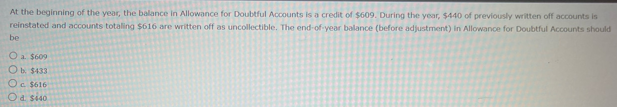 At the beginning of the year, the balance in Allowance for Doubtful Accounts is a credit of $609. During the year, $440 of previously written off accounts is
reinstated and accounts totaling $616 are written off as uncollectible. The end-of-year balance (before adjustment) in Allowance for Doubtful Accounts should
be
a. $609
b. $433
c. $616
d. $440