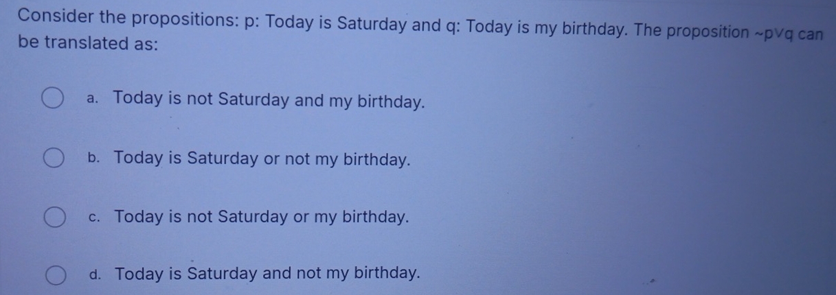 Consider the propositions: p : Today is Saturday and q : Today is my birthday. The proposition ~p∨q can
be translated as:
a. Today is not Saturday and my birthday.
b. Today is Saturday or not my birthday.
c. Today is not Saturday or my birthday.
d. Today is Saturday and not my birthday.