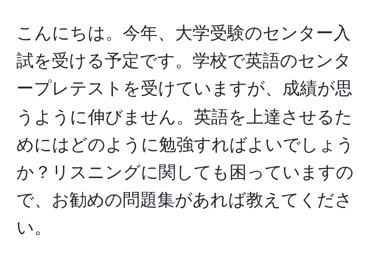 こんにちは。今年、大学受験のセンター入試を受ける予定です。学校で英語のセンタープレテストを受けていますが、成績が思うように伸びません。英語を上達させるためにはどのように勉強すればよいでしょうか？リスニングに関しても困っていますので、お勧めの問題集があれば教えてください。