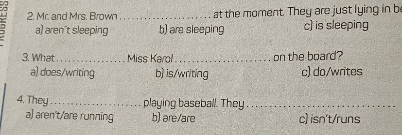 Mr. and Mrs. Brown_ at the moment. They are just lying in b
a) aren't sleeping b) are sleeping c) is sleeping
3. What _Miss Karol_ on the board?
a) does/writing b) is/writing c) do/writes
4. They_ playing baseball. They_
a) aren't/are running b) are/are c) isn't/runs