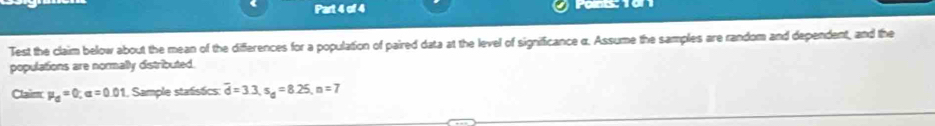 Paints: 1on1 
Test the claim below about the mean of the differences for a population of paired data at the level of significance α. Assume the samples are random and dependent, and the 
populations are normally distributed. 
Claim mu _d=0; alpha =0.01 1, Sample statistics: overline d=3.3, s_d=8.25, n=7