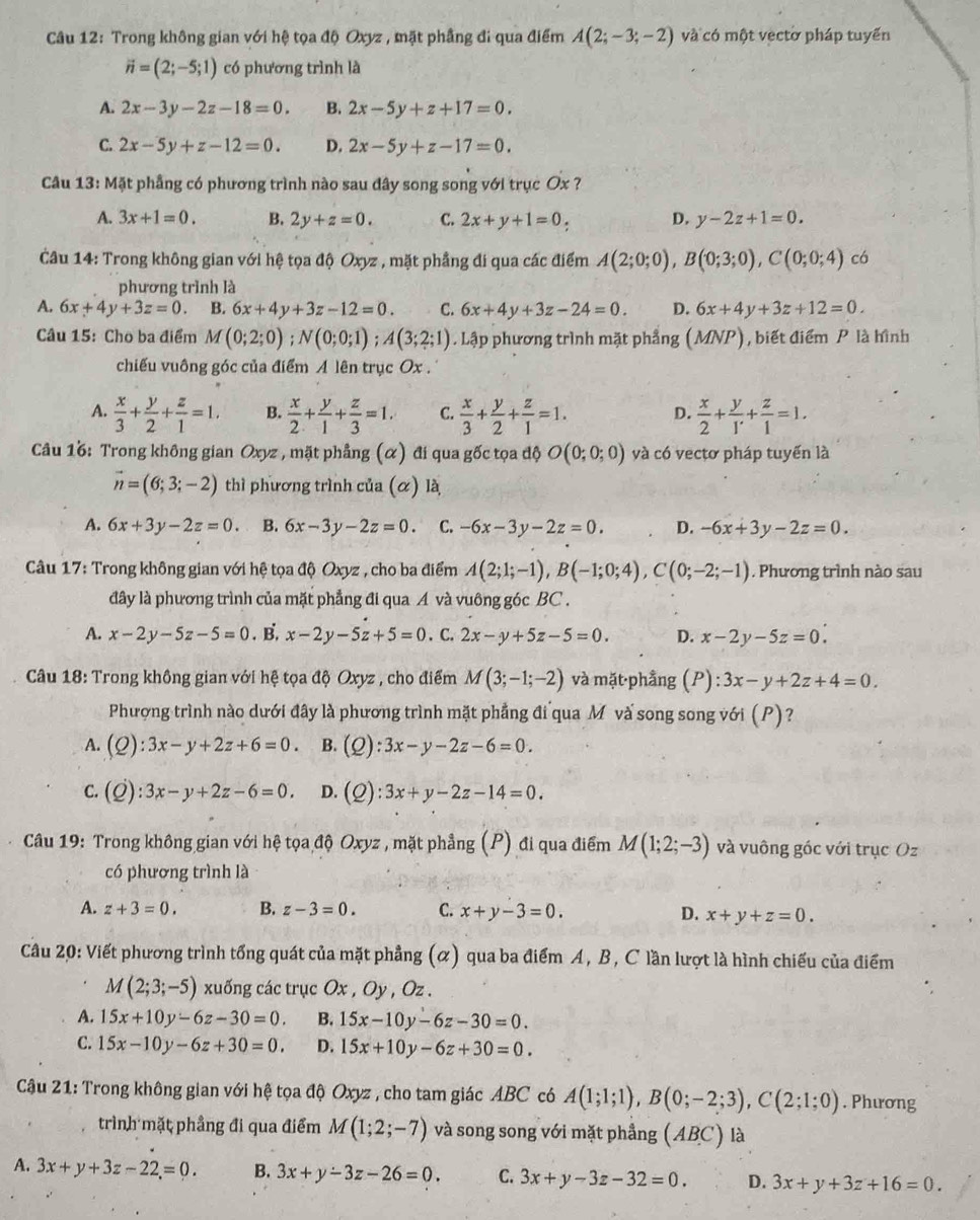 Trong không gian với hệ tọa độ Oxyz , mặt phầng đi qua điểm A(2;-3;-2) và có một vectờ pháp tuyến
vector n=(2;-5;1) có phương trình là
A. 2x-3y-2z-18=0. B. 2x-5y+z+17=0.
C. 2x-5y+z-12=0. D. 2x-5y+z-17=0.
Câu 13: Mặt phầng có phương trình nào sau đây song song với trục Ox ?
A. 3x+1=0. B. 2y+z=0. C. 2x+y+1=0_  D. y-2z+1=0.
Câu 14: Trong không gian với hệ tọa độ Oxyz , mặt phầng đi qua các điểm A(2;0;0),B(0;3;0),C(0;0;4) có
phương trình là
A. 6x+4y+3z=0. B. 6x+4y+3z-12=0. C. 6x+4y+3z-24=0. D. 6x+4y+3z+12=0.
Câu 15: Cho ba điểm M (0;2;0);N(0;0;1);A(3;2;1). Lập phương trình mặt phẳng (MNP) ,biết điểm P là hình
chiếu vuông góc của điểm A lên trục Ox .
A.  x/3 + y/2 + z/1 =1. B.  x/2 + y/1 + z/3 =1. C.  x/3 + y/2 + z/1 =1. D.  x/2 + y/1' + z/1 =1.
Câu 16: Trong không gian Oxyz , mặt phẳng (α) đi qua gốc tọa độ O(0;0;0) và có vectơ pháp tuyến là
vector n=(6;3;-2) thì phương trình của (α) là
A. 6x+3y-2z=0. B. 6x-3y-2z=0. C. -6x-3y-2z=0. D. -6x+3y-2z=0.
Câu 17: Trong không gian với hệ tọa độ Oxyz , cho ba điểm A(2;1;-1),B(-1;0;4),C(0;-2;-1). Phương trình nào sau
đây là phương trình của mặt phẳng đi qua A và vuông góc BC .
A. x-2y-5z-5=0.E x-2y-5z+5=0. C. 2x-y+5z-5=0. D. x-2y-5z=0.
Câu 18: Trong không gian với hệ tọa độ Oxyz , cho điểm M(3;-1;-2) và mặt·phầng (P):3x-y+2z+4=0.
Phượng trình nào dưới đây là phương trình mặt phẳng đi qua M và song song với (P)?
A. (Q):3x-y+2z+6=0. B. (Q):3x-y-2z-6=0.
C. (Qendpmatrix :2):3x-y+2z-6=0. D. (Q):3x+y-2z-14=0.
Câu 19: Trong không gian với hệ tọa độ Oxyz , mặt phẳng (P) đi qua điểm M(1;2;-3) và vuông góc với trục Oz
có phương trình là
A. z+3=0. B. z-3=0. C. x+y-3=0. D. x+y+z=0.
Câu 20: Viết phương trình tổng quát của mặt phẳng (α) qua ba điểm A, B, C lần lượt là hình chiếu của điểm
M(2;3;-5) xuống các trục Ox , Oy , Oz .
A. 15x+10y-6z-30=0. B. 15x-10y-6z-30=0.
C. 15x-10y-6z+30=0. D. 15x+10y-6z+30=0.
Cậu 21: Trong không gian với hệ tọa độ Oxyz , cho tam giác ABC có A(1;1;1),B(0;-2;3),C(2;1;0). Phương
trình mặt phầng đi qua điểm M(1;2;-7) và song song với mặt phẳng (ABC) là
A. 3x+y+3z-22=0. B. 3x+y-3z-26=0. C. 3x+y-3z-32=0. D. 3x+y+3z+16=0.