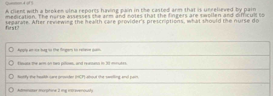 A client with a broken ulna reports having pain in the casted arm that is unrelieved by pain
medication. The nurse assesses the arm and notes that the fingers are swollen and difficult to
separate. After reviewing the health care provider's prescriptions, what should the nurse do
first?
Apply an ice bag to the fingers to relieve pain.
Elevate the arm on two pillows, and reassess in 30 minutes.
Notify the health care provider (HCP) about the swelling and pain.
Administer morphine 2 mg intravenously