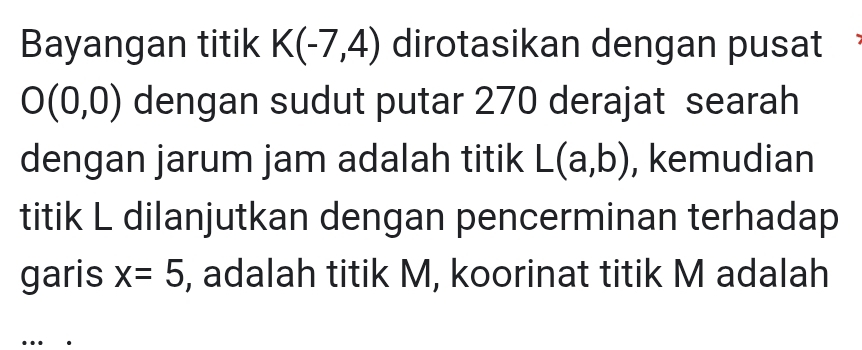 Bayangan titik K(-7,4) dirotasikan dengan pusat
O(0,0) dengan sudut putar 270 derajat searah 
dengan jarum jam adalah titik L(a,b) , kemudian 
titik L dilanjutkan dengan pencerminan terhadap 
garis x=5 , adalah titik M, koorinat titik M adalah