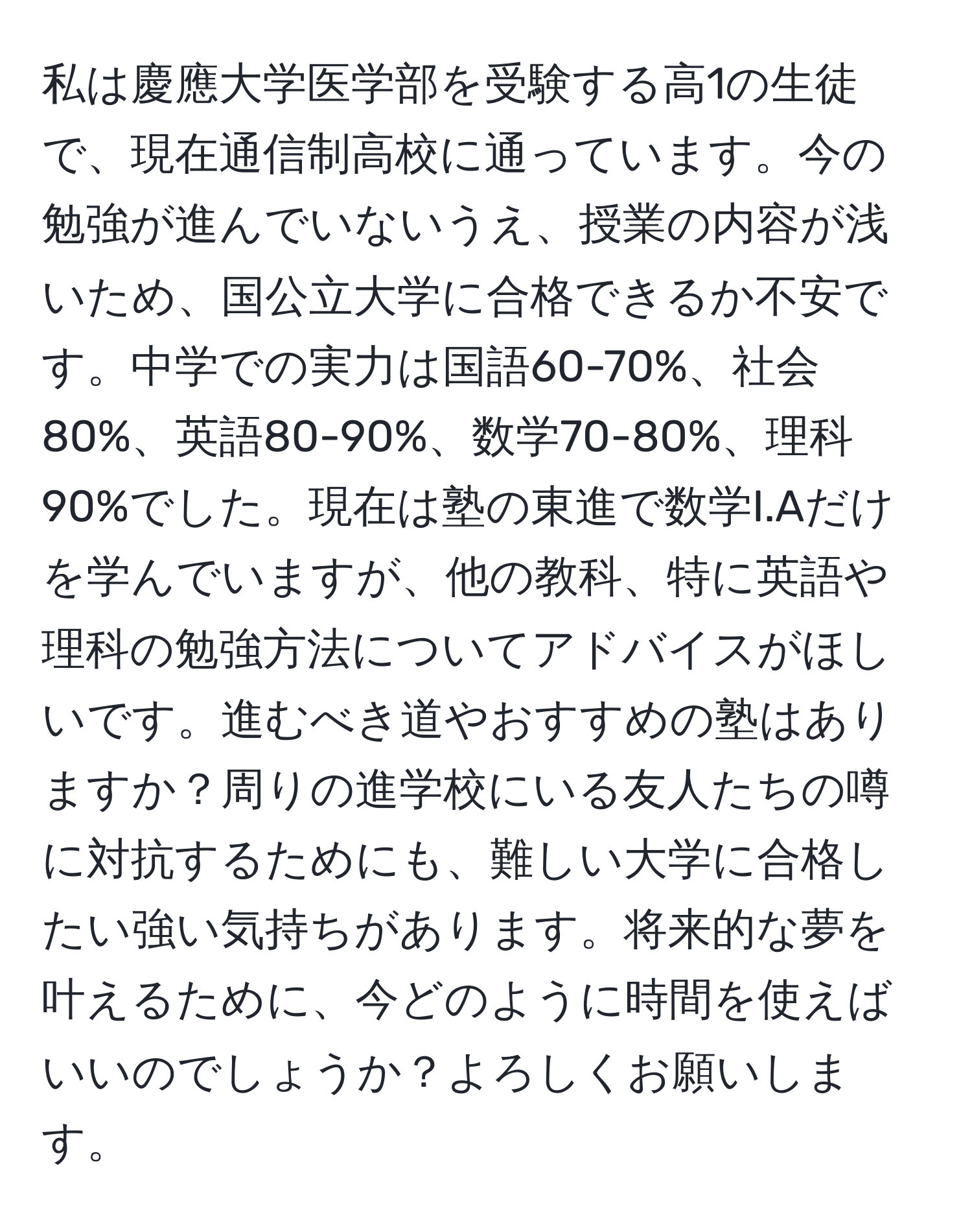 私は慶應大学医学部を受験する高1の生徒で、現在通信制高校に通っています。今の勉強が進んでいないうえ、授業の内容が浅いため、国公立大学に合格できるか不安です。中学での実力は国語60-70%、社会80%、英語80-90%、数学70-80%、理科90%でした。現在は塾の東進で数学I.Aだけを学んでいますが、他の教科、特に英語や理科の勉強方法についてアドバイスがほしいです。進むべき道やおすすめの塾はありますか？周りの進学校にいる友人たちの噂に対抗するためにも、難しい大学に合格したい強い気持ちがあります。将来的な夢を叶えるために、今どのように時間を使えばいいのでしょうか？よろしくお願いします。