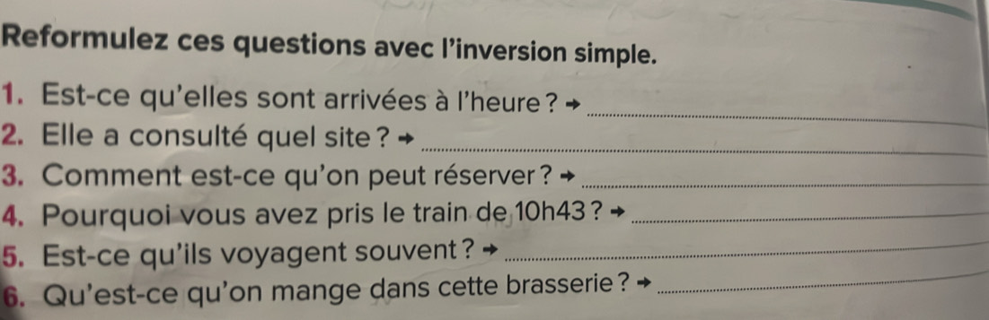 Reformulez ces questions avec l’inversion simple. 
1. Est-ce qu'elles sont arrivées à l'heure ? 
2. Elle a consulté quel site ?_ 
_ 
3. Comment est-ce qu'on peut réserver ?_ 
4. Pourquoi vous avez pris le train de 10h43 ?_ 
_ 
5. Est-ce qu'ils voyagent souvent ? 
_ 
6. Qu'est-ce qu'on mange dans cette brasserie?